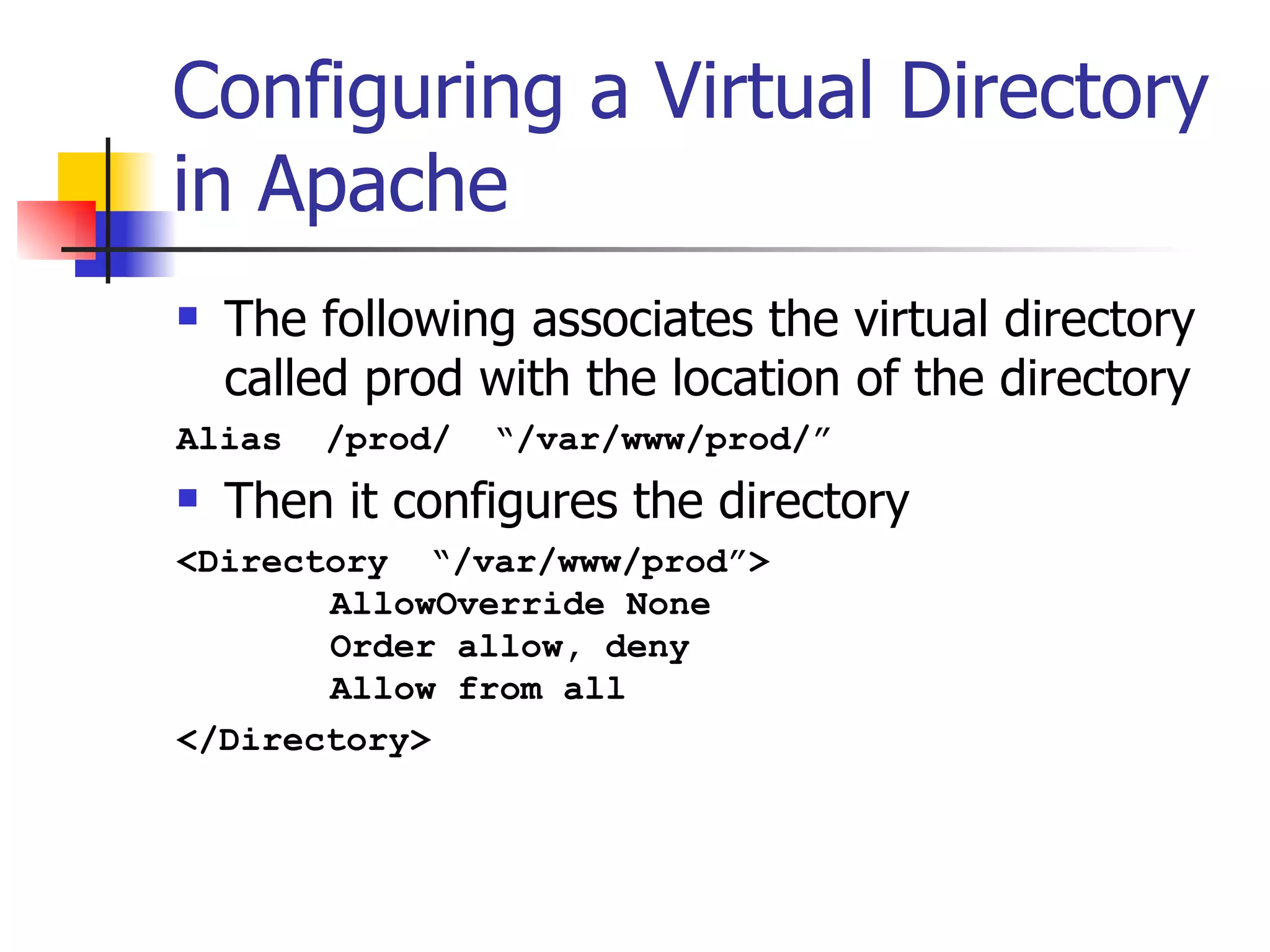 Configuring a Virtual Directory in Apache The following associates the virtual directory called prod with the location of the directory Alias  /prod/  “/var/www/prod/” Then it configures the directory <Directory  “/var/www/prod”>   AllowOverride None   Order allow, deny   Allow from all </Directory> 