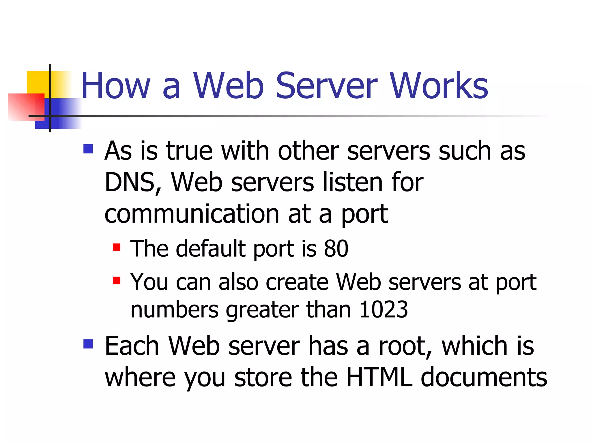 How a Web Server Works As is true with other servers such as DNS, Web servers listen for communication at a port The default port is 80 You can also create Web servers at port numbers greater than 1023 Each Web server has a root, which is where you store the HTML documents 
