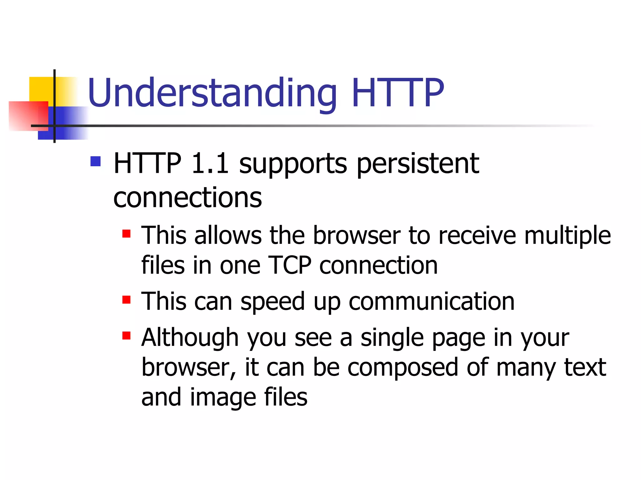 Understanding HTTP HTTP 1.1 supports persistent connections This allows the browser to receive multiple files in one TCP connection This can speed up communication Although you see a single page in your browser, it can be composed of many text and image files 