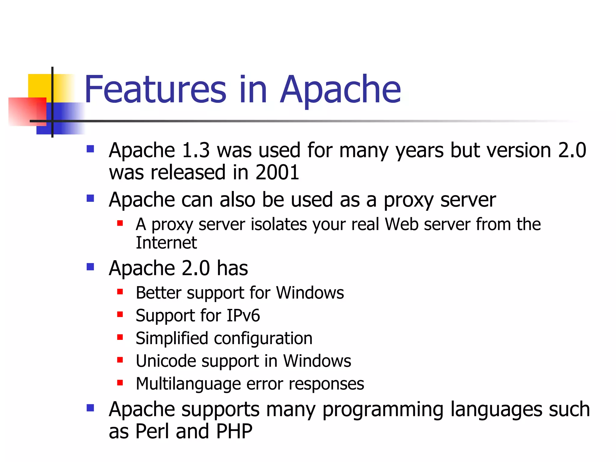 Features in Apache  Apache 1.3 was used for many years but version 2.0 was released in 2001 Apache can also be used as a proxy server A proxy server isolates your real Web server from the Internet Apache 2.0 has Better support for Windows Support for IPv6 Simplified configuration Unicode support in Windows Multilanguage error responses Apache supports many programming languages such as Perl and PHP 