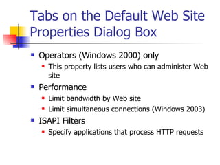 Tabs on the Default Web Site Properties Dialog Box Operators (Windows 2000) only This property lists users who can administer Web site Performance Limit bandwidth by Web site Limit simultaneous connections (Windows 2003) ISAPI Filters Specify applications that process HTTP requests 