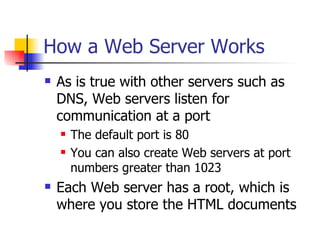 How a Web Server Works As is true with other servers such as DNS, Web servers listen for communication at a port The default port is 80 You can also create Web servers at port numbers greater than 1023 Each Web server has a root, which is where you store the HTML documents 