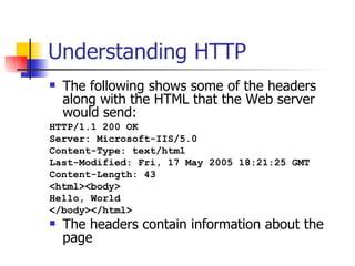 Understanding HTTP The following shows some of the headers along with the HTML that the Web server would send: HTTP/1.1 200 OK Server: Microsoft-IIS/5.0 Content-Type: text/html Last-Modified: Fri, 17 May 2005 18:21:25 GMT Content-Length: 43 <html><body> Hello, World </body></html>   The headers contain information about the page 