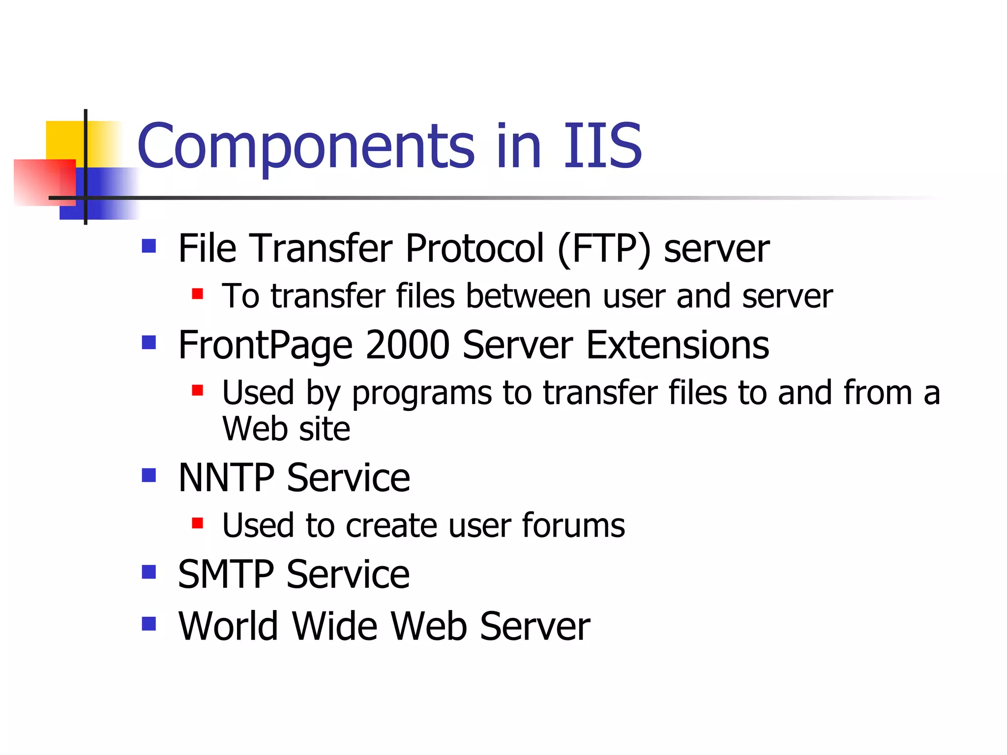 Components in IIS File Transfer Protocol (FTP) server To transfer files between user and server FrontPage 2000 Server Extensions Used by programs to transfer files to and from a Web site NNTP Service Used to create user forums SMTP Service World Wide Web Server 