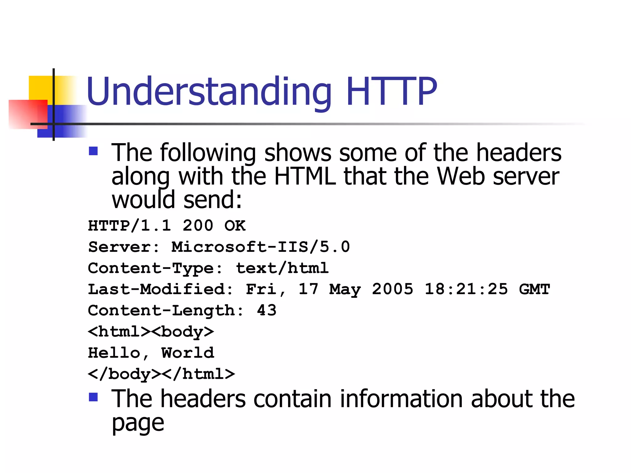 Understanding HTTP The following shows some of the headers along with the HTML that the Web server would send: HTTP/1.1 200 OK Server: Microsoft-IIS/5.0 Content-Type: text/html Last-Modified: Fri, 17 May 2005 18:21:25 GMT Content-Length: 43 <html><body> Hello, World </body></html>   The headers contain information about the page 