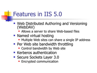 Features in IIS 5.0 Web Distributed Authoring and Versioning (WebDAV) Allows a server to share Web-based files Named virtual hosting Multiple Web sites can share a single IP address Per Web site bandwidth throttling Control bandwidth by Web site Kerberos authentication Secure Sockets Layer 3.0 Encrypted communication 