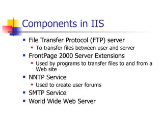 Components in IIS File Transfer Protocol (FTP) server To transfer files between user and server FrontPage 2000 Server Extensions Used by programs to transfer files to and from a Web site NNTP Service Used to create user forums SMTP Service World Wide Web Server 