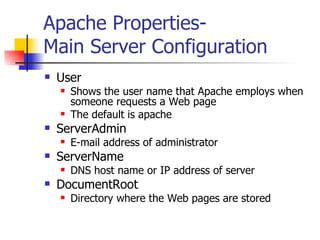 Apache Properties- Main Server Configuration User Shows the user name that Apache employs when someone requests a Web page The default is apache ServerAdmin E-mail address of administrator ServerName DNS host name or IP address of server DocumentRoot Directory where the Web pages are stored 