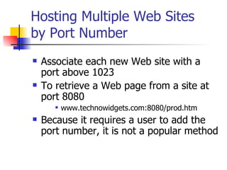 Hosting Multiple Web Sites by Port Number Associate each new Web site with a port above 1023 To retrieve a Web page from a site at port 8080 www.technowidgets.com:8080/prod.htm Because it requires a user to add the port number, it is not a popular method 