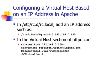Configuring a Virtual Host Based on an IP Address in Apache In /etc/rc.d/rc.local, add an IP address such as: /bin/ifconfig eth0:0 192.168.0.150 In the Virtual Host section of httpd.conf <VirtualHost 192.168.0.150> ServerName research.technowidgets.com DocumentRoot /var/www/research </VirtualHost>  