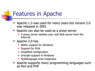 Features in Apache  Apache 1.3 was used for many years but version 2.0 was released in 2001 Apache can also be used as a proxy server A proxy server isolates your real Web server from the Internet Apache 2.0 has Better support for Windows Support for IPv6 Simplified configuration Unicode support in Windows Multilanguage error responses Apache supports many programming languages such as Perl and PHP 