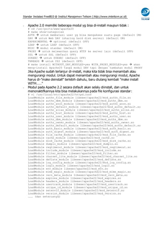 Standar Instalasi FreeBS D @ Institut Manajemen Telkom ( http://www.imtelkom.ac.id)


-   Apache 2.0 memiliki beberapa modul yg bisa di-install maupun tidak :
    # cd /usr/ports/www/apache20
    # make show-categories
    AUTH  untuk membatasi user yg bisa mengakses suatu page (default ON)
    DAV  untuk Web DAV (sharing hard disk server) (default ON)
    EXPERIMENTAL  optional (default OFF)
    LDAP  untuk LDAP (default OFF)
    MISC  modul standar (default ON)
    PROXY  untuk melewatkan query HTTP ke server lain (default OFF)
    SSL  untuk SSL (default OFF)
    SUEXEC  untuk SUEXEC (default OFF)
    THREADS  untuk CGI (default OFF)
    # make install WITHOUT_DAV_MODULES=yes WITH_PROXY_MODULES=yes  akan
    meng-install Apache20 tanpa modul DAV tapi dengan tambahan modul PROXY
    Jika Apache sudah terlanjur di-install, maka kita tidak bisa menambah atau
    mengurangi modul. Untuk dapat menambah atau mengurangi modul, Apache
    harus di-"make deinstall" terlebih dahulu, baru diulang kembali "make install
    WITH……"
-   Modul pada Apache 2.2 secara default akan selalu diinstall, dan untuk
    menonaktifkannya kita bisa melakukannya pada file konfigurasi standar:
    # vi /usr/local/etc/apache22/httpd.conf
    LoadModule authn_file_module libexec/apache22/mod_authn_file.so
    LoadModule authn_dbm_module libexec/apache22/mod_authn_dbm.so
    LoadModule authn_anon_module libexec/apache22/mod_authn_anon.so
    LoadModule authn_default_module libexec/apache22/mod_authn_default.so
    LoadModule authn_alias_module libexec/apache22/mod_authn_alias.so
    LoadModule authz_host_module libexec/apache22/mod_authz_host.so
    LoadModule authz_user_module libexec/apache22/mod_authz_user.so
    LoadModule authz_dbm_module libexec/apache22/mod_authz_dbm.so
    LoadModule authz_owner_module libexec/apache22/mod_authz_owner.so
    LoadModule authz_default_module libexec/apache22/mod_authz_default.so
    LoadModule auth_basic_module libexec/apache22/mod_auth_basic.so
    LoadModule auth_digest_module libexec/apache22/mod_auth_digest.so
    LoadModule file_cache_module libexec/apache22/mod_file_cache.so
    LoadModule cache_module libexec/apache22/mod_cache.so
    LoadModule disk_cache_module libexec/apache22/mod_disk_cache.so
    LoadModule dumpio_module libexec/apache22/mod_dumpio.so
    LoadModule reqtimeout_module libexec/apache22/mod_reqtimeout.so
    LoadModule include_module libexec/apache22/mod_include.so
    LoadModule filter_module libexec/apache22/mod_filter.so
    LoadModule charset_lite_module libexec/apache22/mod_charset_lite.so
    LoadModule deflate_module libexec/apache22/mod_deflate.so
    LoadModule log_config_module libexec/apache22/mod_log_config.so
    LoadModule logio_module libexec/apache22/mod_logio.so
    LoadModule env_module libexec/apache22/mod_env.so
    LoadModule mime_magic_module libexec/apache22/mod_mime_magic.so
    LoadModule cern_meta_module libexec/apache22/mod_cern_meta.so
    LoadModule expires_module libexec/apache22/mod_expires.so
    LoadModule headers_module libexec/apache22/mod_headers.so
    LoadModule usertrack_module libexec/apache22/mod_usertrack.so
    LoadModule unique_id_module libexec/apache22/mod_unique_id.so
    LoadModule setenvif_module libexec/apache22/mod_setenvif.so
    LoadModule version_module libexec/apache22/mod_version.so
    ……… (dan seterusnya)
 