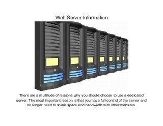 Web Server Information




  There are a multitude of reasons why you should choose to use a dedicated
server. The most important reason is that you have full control of the server and
      no longer need to share space and bandwidth with other websites.
 