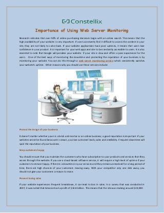 Importance of Using Web Server Monitoring
Research indicates that over 90% of online purchasing decisions begin with an online search. This means that the
high availability of your website is very important. If users constantly find it difficult to access the content in your
site, they are not likely to come back. If your website applications have poor uptimes, it means that users lose
confidence in your product. It is important for your web apps and site to be constantly accessible to users. It is also
essential to note that Google will penalize your website if your site is slow and offers a poor experience for the
users. One of the best ways of monitoring the downtime and protecting the reputation of your business is by
monitoring your website. You can do this through a web server monitoring service which consistently watches
your e site’s upti e. Other reaso s hy you should use these ser i es i lude:
Protect the image of your business
It does ’t atter hether yours is a ri k a d ortar or a o li e usi ess; a good reputatio is i porta t .If your
website cannot be found because it is down, you lose customer leads, sales and credibility. Frequent downtime will
spoil the reputation of your business.
Keep customers happy
You should ensure that you maintain the customers who have subscription to your products and services that they
access through the website. If you use a cloud-based software service, it will require a high level of uptime if your
customers to remain happy. If there is a downtime in your services and they remain unresolved for a long period of
time, there are high chances of your customers moving away. With your competitor only one click away, you
should not give your customers a reason to move.
Prevent losing sales
If your website experiences frequent breakdown, it can lead to loss in sales. In a survey that was conducted in
2007, it was noted that Amazon had a profit of $14.8 billion. This means that the site was making around $29,000
 