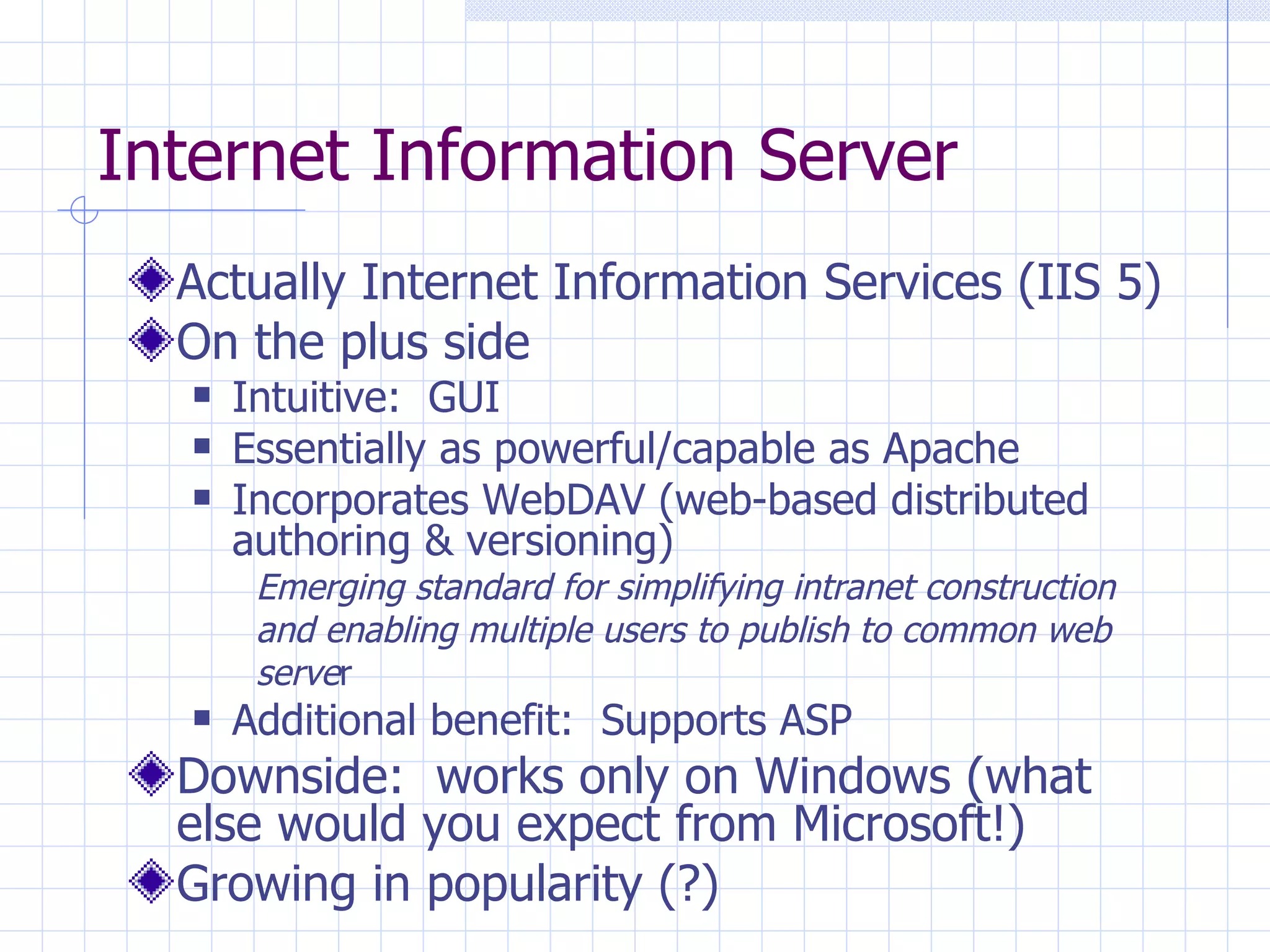 Internet Information Server Actually Internet Information Services (IIS 5) On the plus side Intuitive:  GUI Essentially as powerful/capable as Apache Incorporates WebDAV (web-based distributed authoring & versioning) Emerging standard for simplifying intranet construction and enabling multiple users to publish to common web serve r Additional benefit:  Supports ASP Downside:  works only on Windows (what else would you expect from Microsoft!) Growing in popularity (?) 