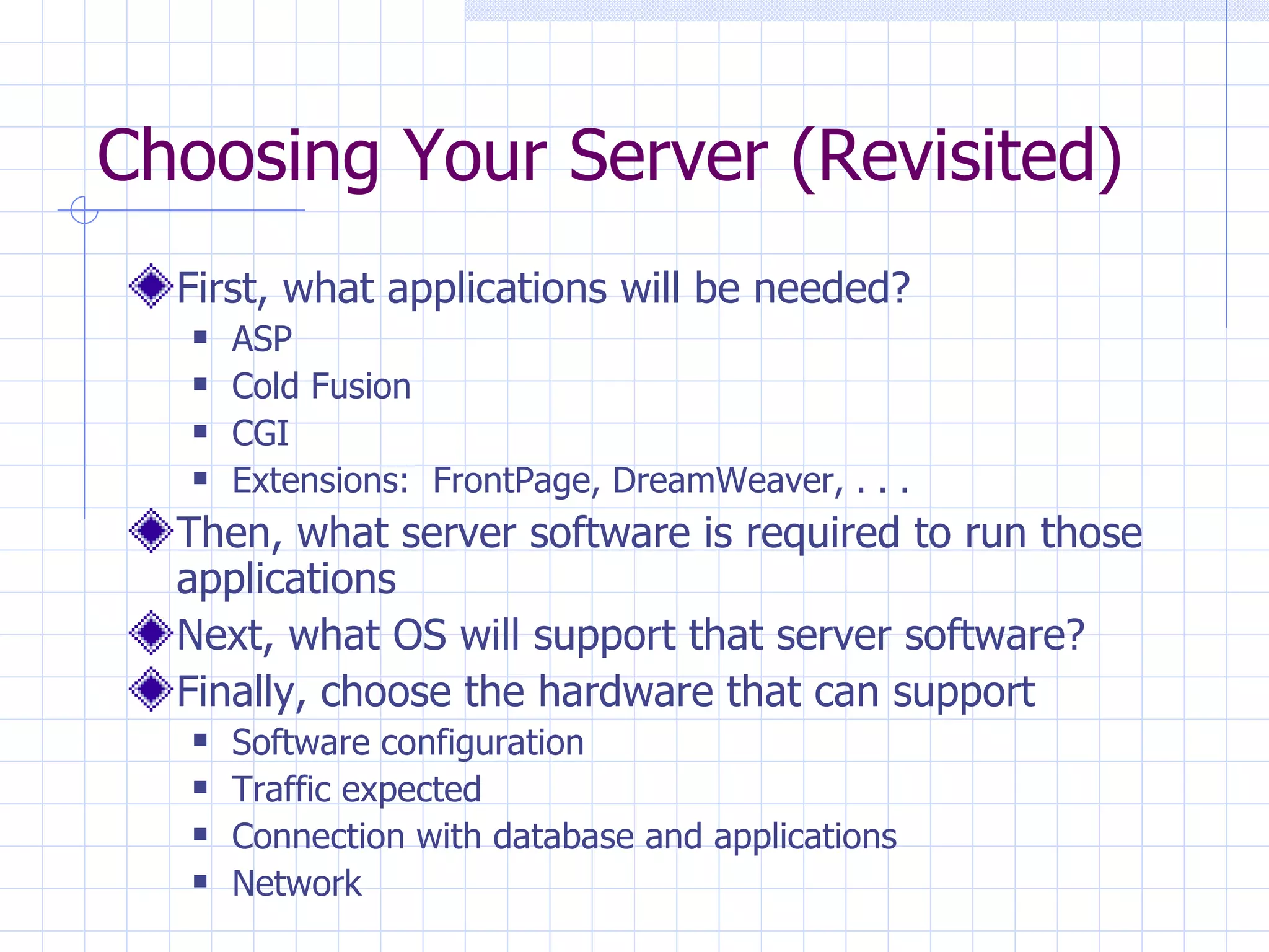 Choosing Your Server (Revisited) First, what applications will be needed? ASP Cold Fusion CGI Extensions:  FrontPage, DreamWeaver, . . .  Then, what server software is required to run those applications Next, what OS will support that server software? Finally, choose the hardware that can support Software configuration Traffic expected Connection with database and applications Network 