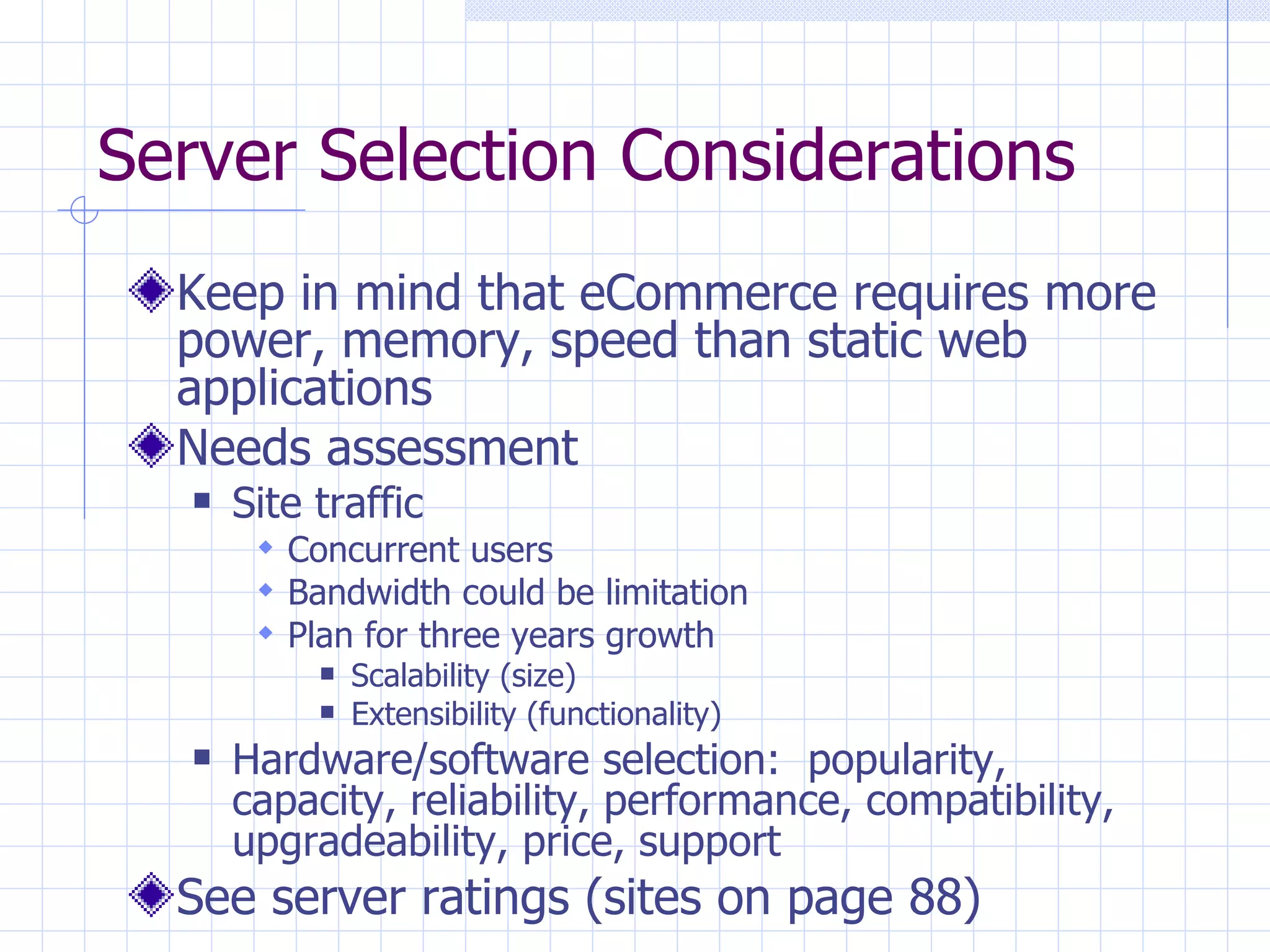 Server Selection Considerations Keep in mind that eCommerce requires more power, memory, speed than static web applications Needs assessment Site traffic Concurrent users Bandwidth could be limitation Plan for three years growth Scalability (size) Extensibility (functionality) Hardware/software selection:  popularity, capacity, reliability, performance, compatibility, upgradeability, price, support See server ratings (sites on page 88) 