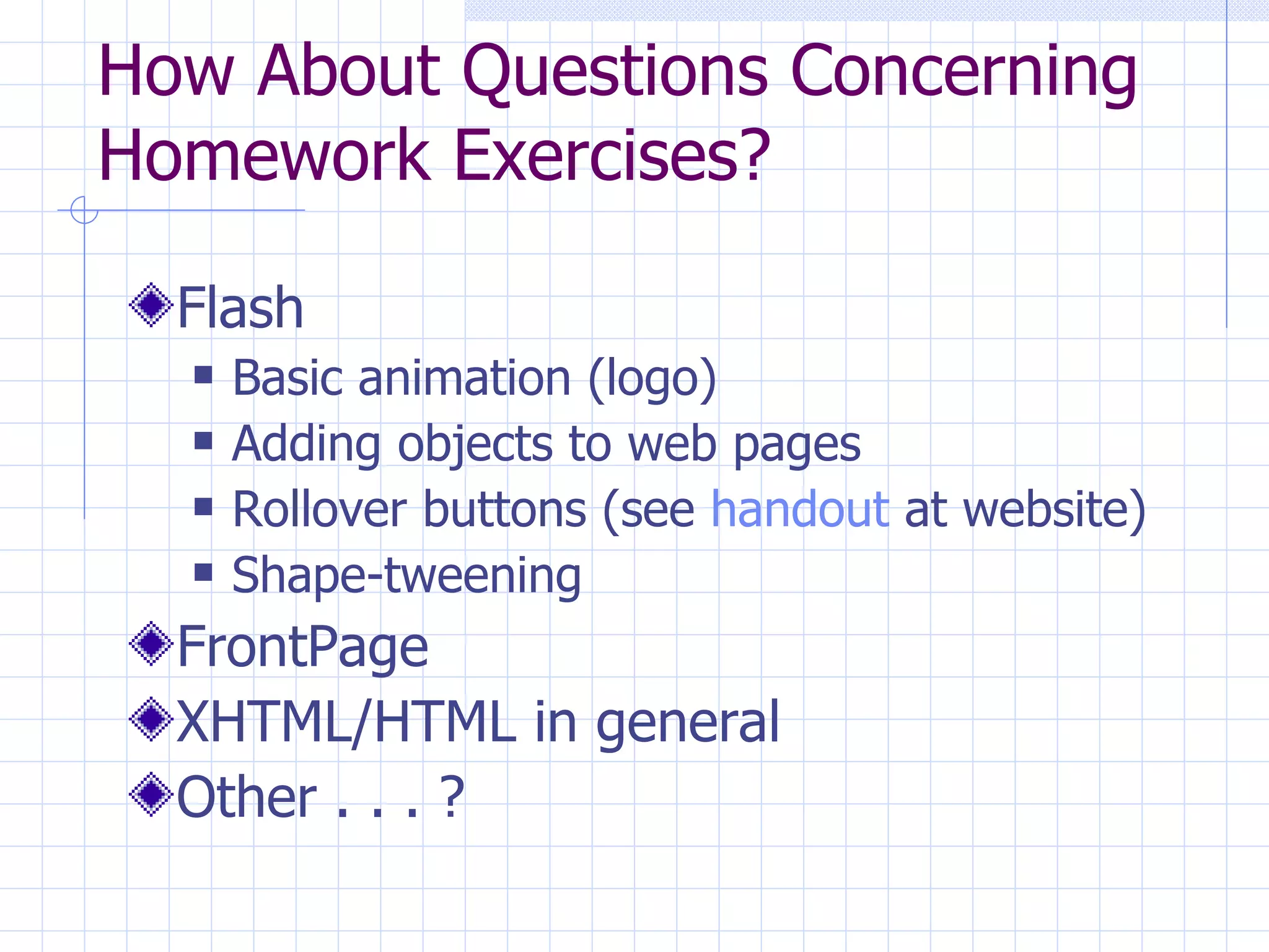 How About Questions Concerning Homework Exercises? Flash Basic animation (logo) Adding objects to web pages Rollover buttons (see  handout  at website) Shape-tweening FrontPage XHTML/HTML in general Other . . . ? 