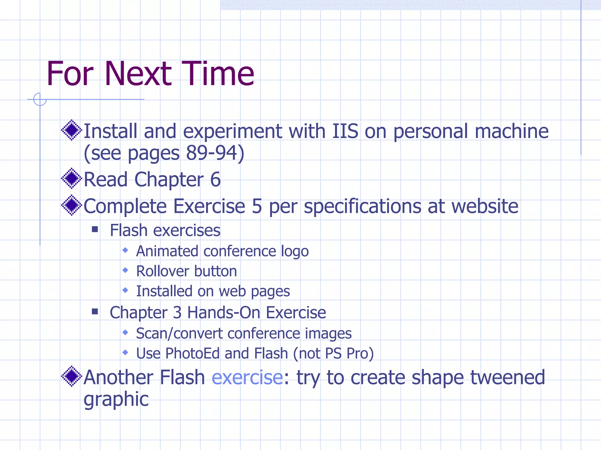 For Next Time Install and experiment with IIS on personal machine (see pages 89-94) Read Chapter 6 Complete Exercise 5 per specifications at website Flash exercises Animated conference logo Rollover button Installed on web pages Chapter 3 Hands-On Exercise Scan/convert conference images Use PhotoEd and Flash (not PS Pro) Another Flash  exercise : try to create shape tweened graphic 