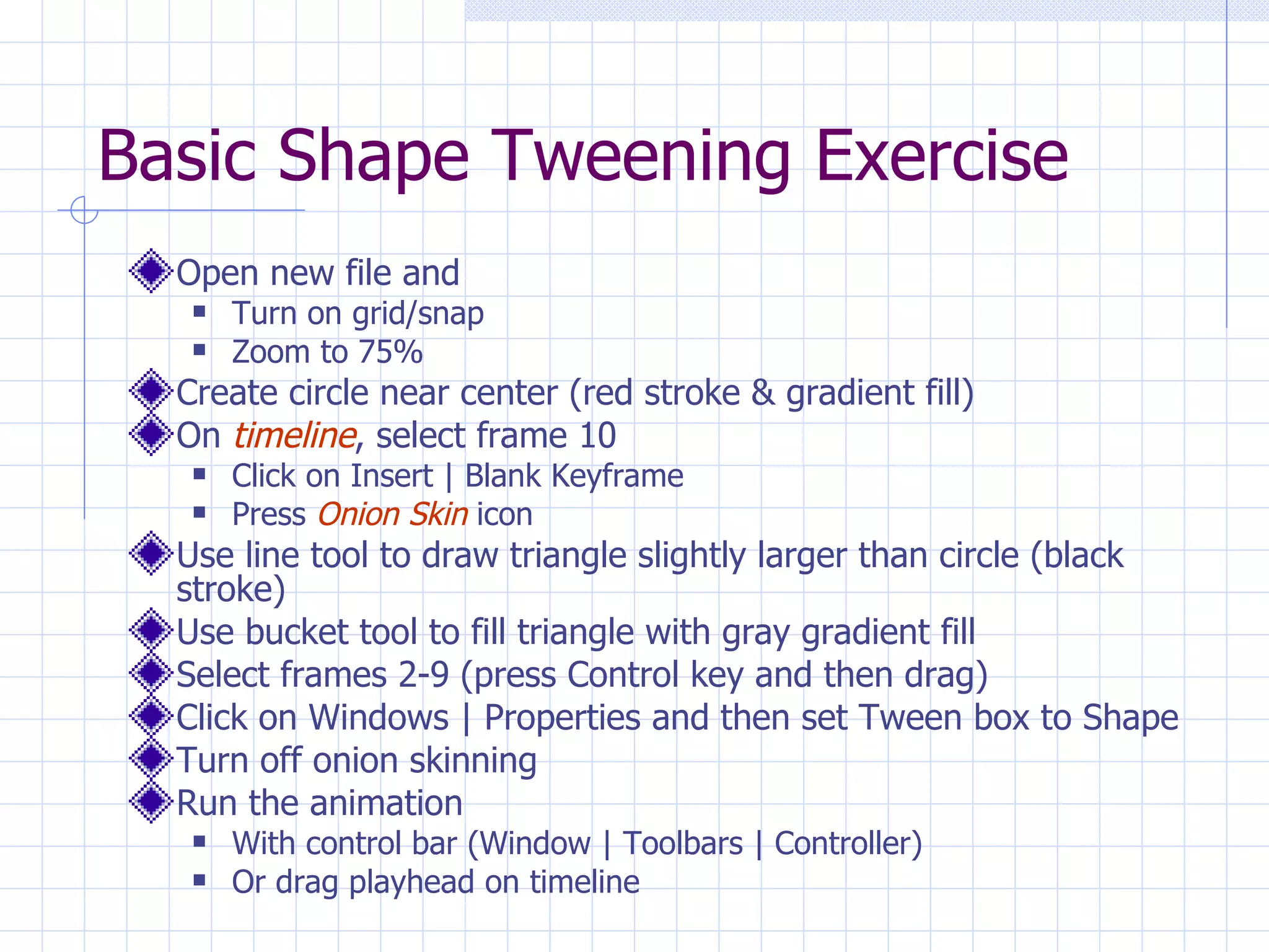 Basic Shape Tweening Exercise Open new file and  Turn on grid/snap Zoom to 75% Create circle near center (red stroke & gradient fill) On  timeline , select frame 10 Click on Insert | Blank Keyframe Press  Onion Skin  icon Use line tool to draw triangle slightly larger than circle (black stroke) Use bucket tool to fill triangle with gray gradient fill Select frames 2-9 (press Control key and then drag) Click on Windows | Properties and then set Tween box to Shape Turn off onion skinning Run the animation With control bar (Window | Toolbars | Controller) Or drag playhead on timeline 