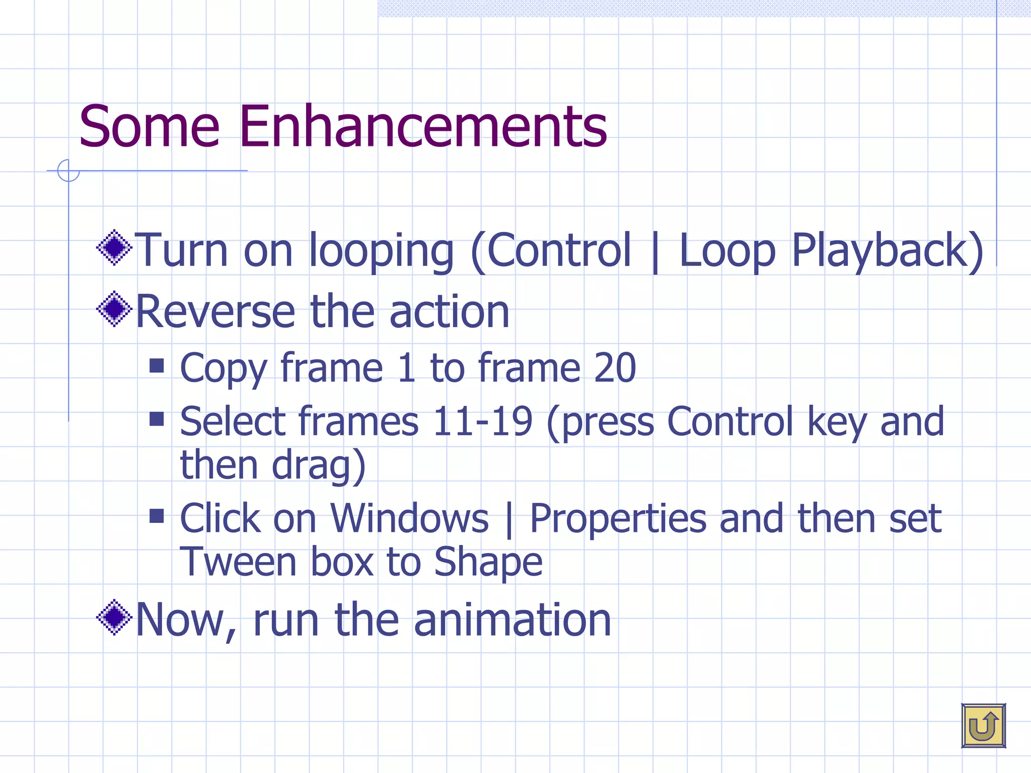 Some Enhancements Turn on looping (Control | Loop Playback) Reverse the action Copy frame 1 to frame 20 Select frames 11-19 (press Control key and then drag) Click on Windows | Properties and then set Tween box to Shape Now, run the animation 