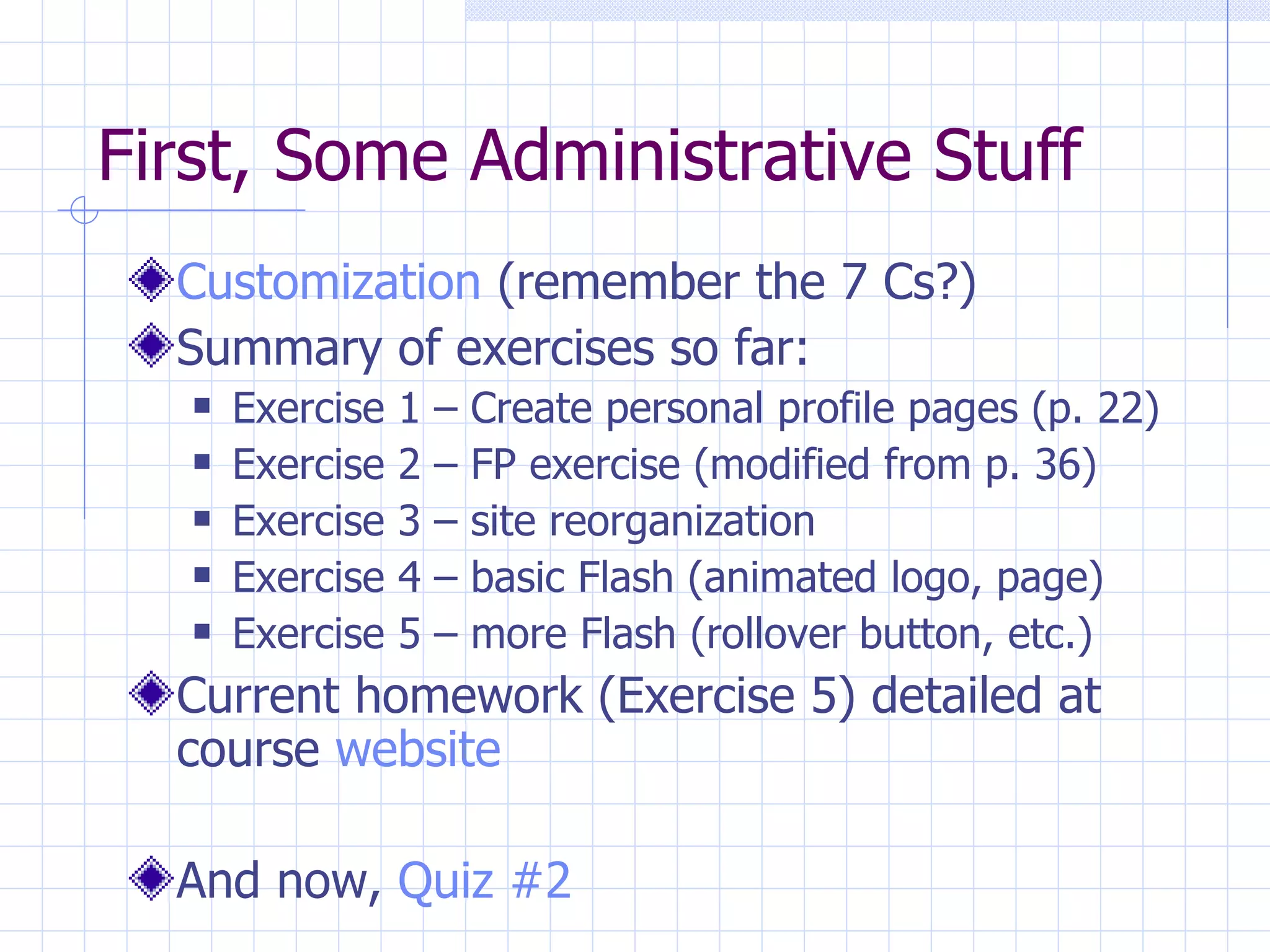 First, Some Administrative Stuff Customization  (remember the 7 Cs?) Summary of exercises so far: Exercise 1 – Create personal profile pages (p. 22) Exercise 2 – FP exercise (modified from p. 36) Exercise 3 – site reorganization Exercise 4 – basic Flash (animated logo, page) Exercise 5 – more Flash (rollover button, etc.) Current homework (Exercise 5) detailed at course  website And now,  Quiz #2 