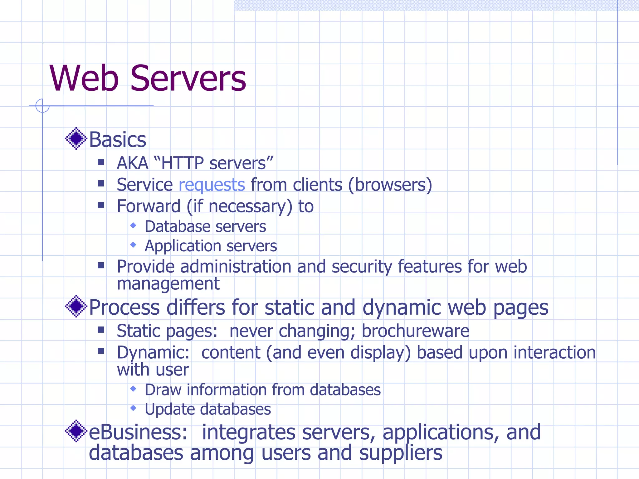 Web Servers Basics AKA “HTTP servers” Service  requests  from clients (browsers) Forward (if necessary) to Database servers Application servers Provide administration and security features for web management Process differs for static and dynamic web pages Static pages:  never changing; brochureware Dynamic:  content (and even display) based upon interaction with user Draw information from databases Update databases eBusiness:  integrates servers, applications, and databases among users and suppliers 