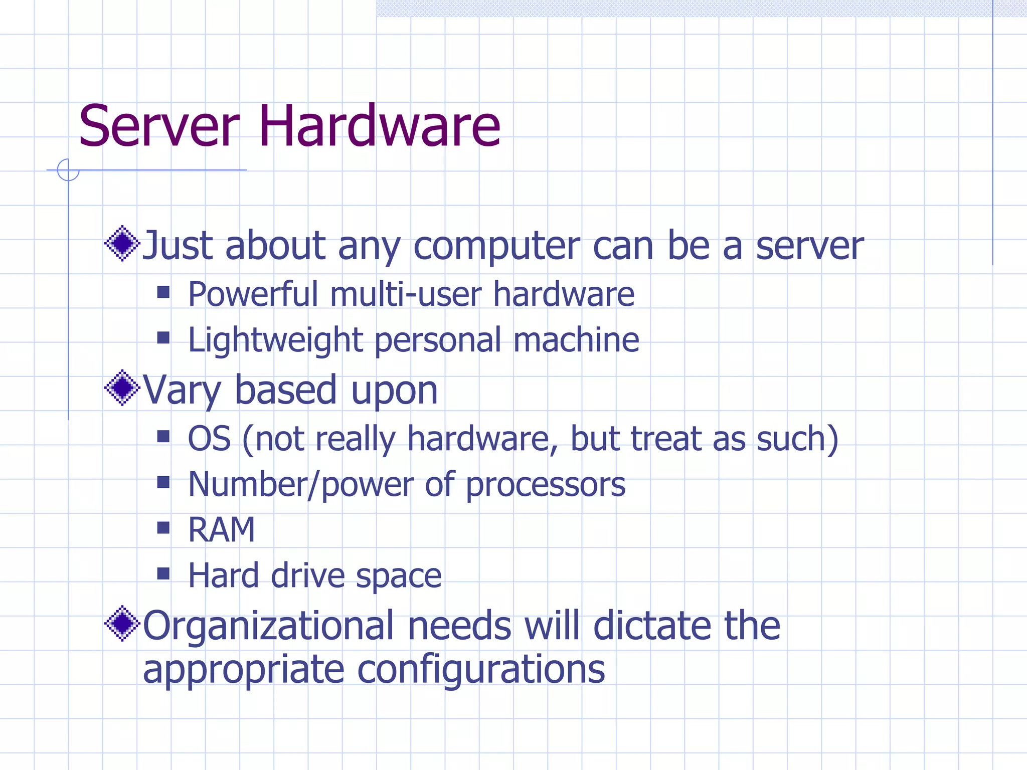 Server Hardware Just about any computer can be a server Powerful multi-user hardware Lightweight personal machine Vary based upon OS (not really hardware, but treat as such) Number/power of processors RAM Hard drive space Organizational needs will dictate the appropriate configurations 