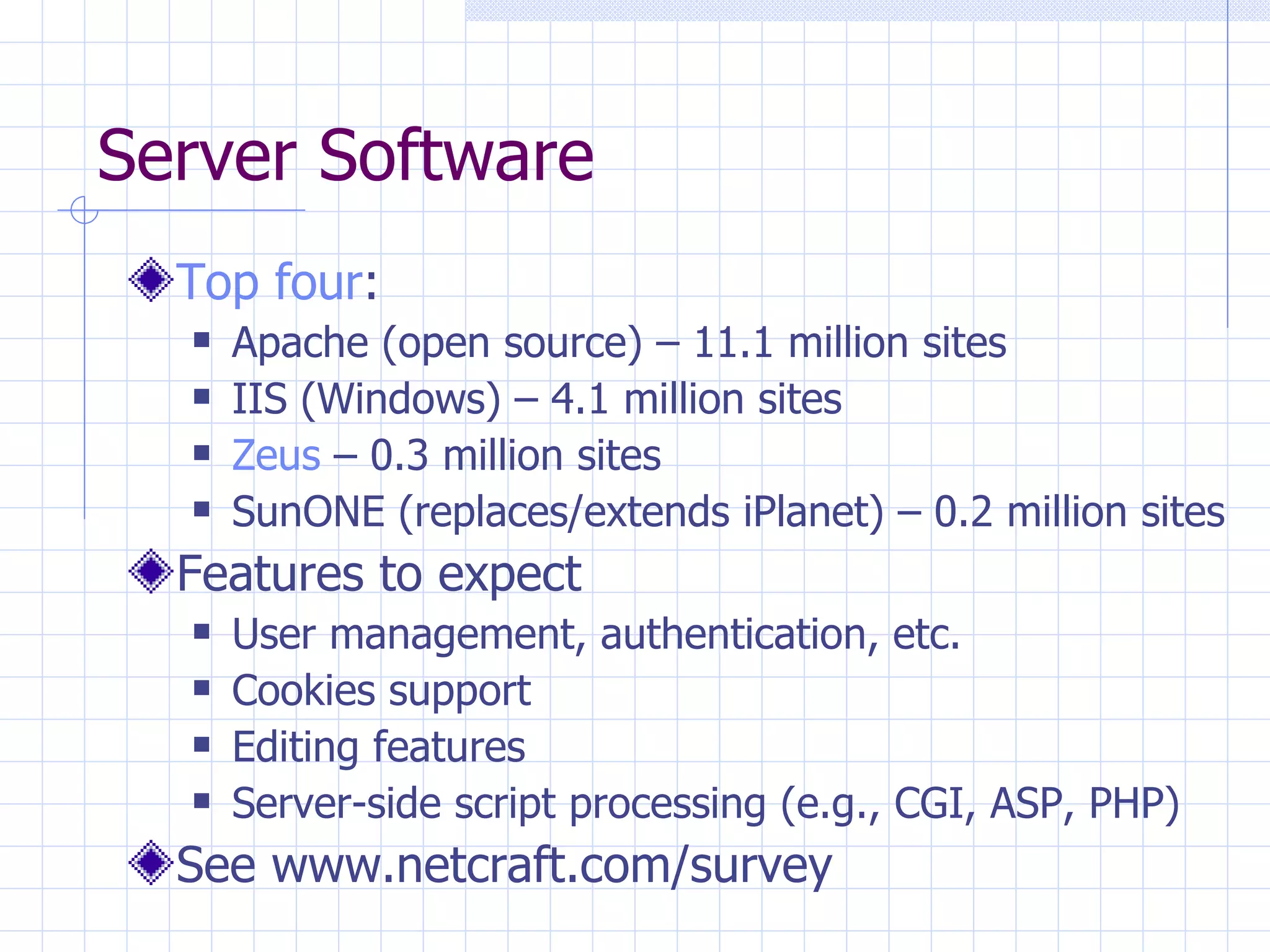 Server Software Top four : Apache (open source) – 11.1 million sites IIS (Windows) – 4.1 million sites Zeus  – 0.3 million sites SunONE (replaces/extends iPlanet) – 0.2 million sites Features to expect User management, authentication, etc. Cookies support Editing features Server-side script processing (e.g., CGI, ASP, PHP) See www.netcraft.com/survey 