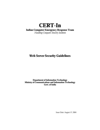 CERT-In
 Indian Computer Emergency Response Team
        Handling Computer Security Incidents




    Web Server Security Guidelines




         Department of Information Technology
Ministry of Communications and Information Technology
                    Govt. of India




                                Issue Date: August 17, 2004
 