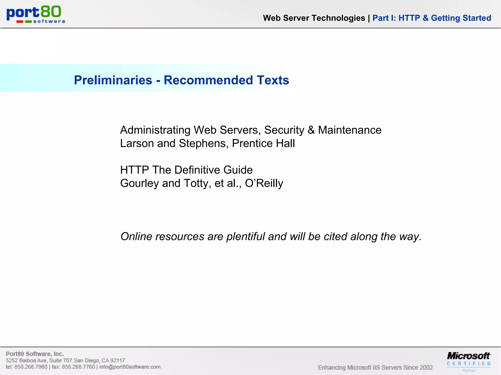 Preliminaries - Recommended Texts Administrating Web Servers, Security & Maintenance Larson and Stephens, Prentice Hall HTTP The Definitive Guide Gourley and Totty, et al., O’Reilly Online resources are plentiful and will be cited along the way. Web Server Technologies | Part I: HTTP & Getting Started 