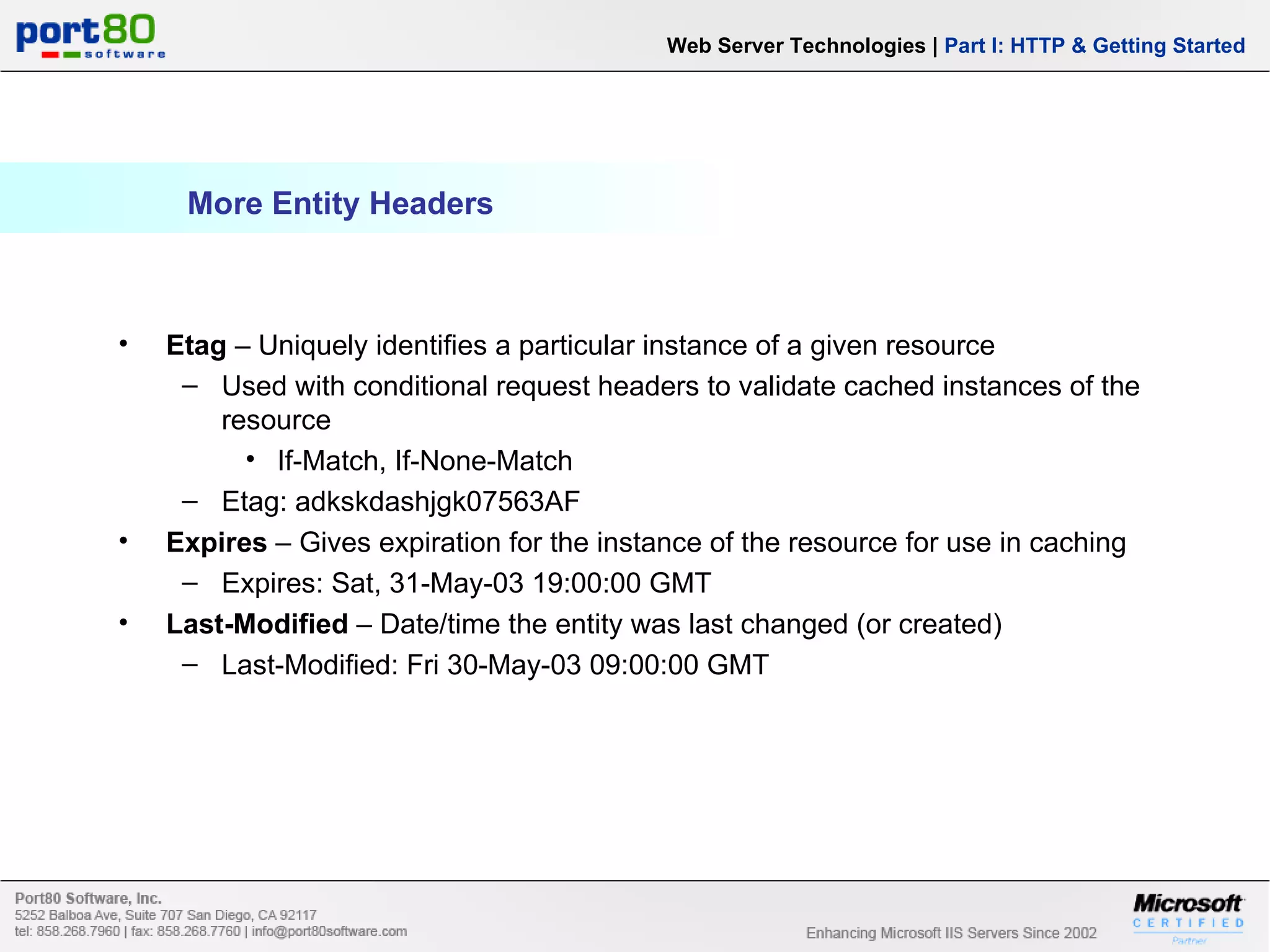 More Entity Headers Web Server Technologies | Part I: HTTP & Getting Started Etag – Uniquely identifies a particular instance of a given resource Used with conditional request headers to validate cached instances of the resource If-Match, If-None-Match Etag: adkskdashjgk07563AF Expires – Gives expiration for the instance of the resource for use in caching Expires: Sat, 31-May-03 19:00:00 GMT Last-Modified – Date/time the entity was last changed (or created) Last-Modified: Fri 30-May-03 09:00:00 GMT 