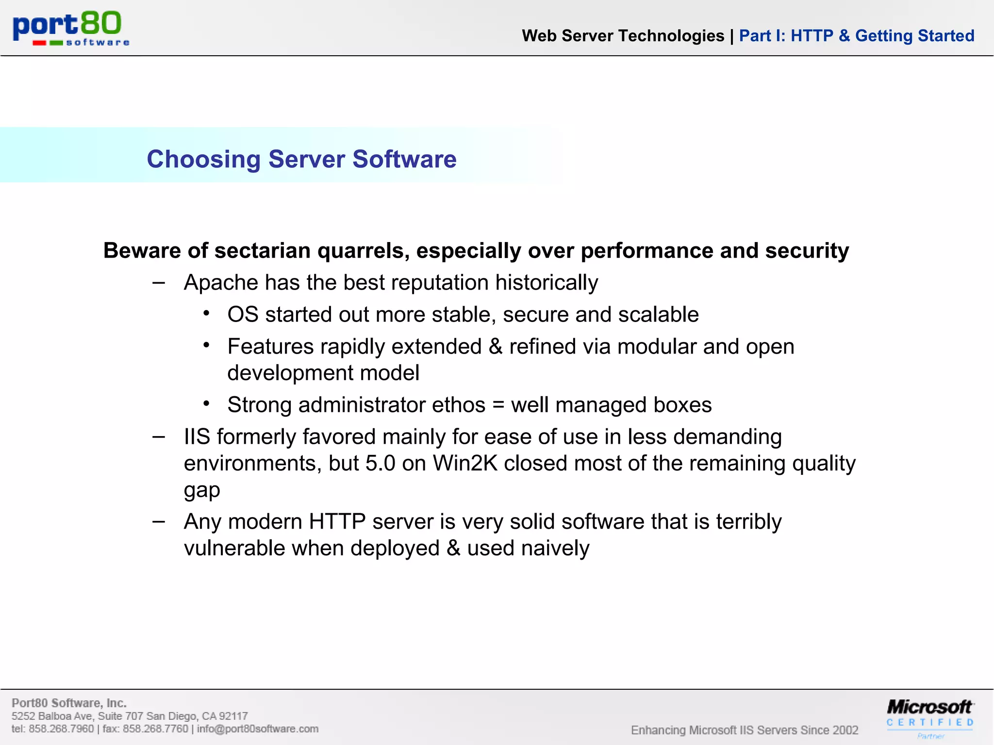 Choosing Server Software Web Server Technologies | Part I: HTTP & Getting Started Beware of sectarian quarrels, especially over performance and security Apache has the best reputation historically OS started out more stable, secure and scalable Features rapidly extended & refined via modular and open development model Strong administrator ethos = well managed boxes IIS formerly favored mainly for ease of use in less demanding environments, but 5.0 on Win2K closed most of the remaining quality gap Any modern HTTP server is very solid software that is terribly vulnerable when deployed & used naively 