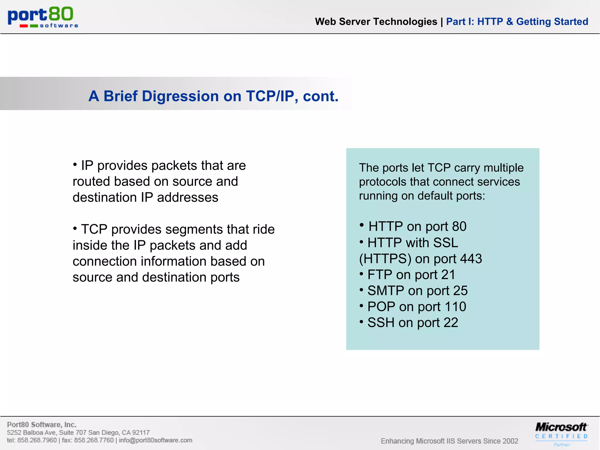 A Brief Digression on TCP/IP, cont. IP provides packets that are routed based on source and destination IP addresses TCP provides segments that ride inside the IP packets and add connection information based on source and destination ports Web Server Technologies | Part I: HTTP & Getting Started The ports let TCP carry multiple protocols that connect services running on default ports: HTTP on port 80 HTTP with SSL (HTTPS) on port 443 FTP on port 21 SMTP on port 25 POP on port 110 SSH on port 22 