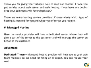 Thank you for giving your valuable time to read our content! I hope you
got an idea about web server and web hosting. If you have any doubts
drop your comments will revert back ASAP.
There are many hosting service providers. Choose wisely which type of
hosting is required for you and what type of server you require.
6. Managed Hosting
Here the service provider will have a dedicated server, where they will
give a part of the server to the customer and will manage the server on
behalf of the customer.
Advantage:
Dedicated IT team– Managed hosting provider will help you as your own
team member. So, no need for hiring an IT expert. You can reduce your
cost.
 