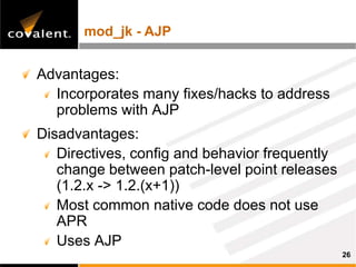 mod_jk - AJP


Advantages:
  Incorporates many fixes/hacks to address
  problems with AJP
Disadvantages:
   Directives, config and behavior frequently
   change between patch-level point releases
   (1.2.x -> 1.2.(x+1))
   Most common native code does not use
   APR
   Uses AJP
                                                26
 