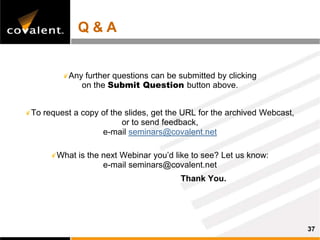 Q&A


          Any further questions can be submitted by clicking
             on the Submit Question button above.


To request a copy of the slides, get the URL for the archived Webcast,
                        or to send feedback,
                  e-mail seminars@covalent.net

      What is the next Webinar you’d like to see? Let us know:
                  e-mail seminars@covalent.net
                                       Thank You.




                                                                         37
 