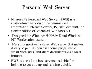 Personal Web Server Microsoft's Personal Web Server (PWS) is a scaled-down version of the commercial Information Internet Server (IIS) included with the Server edition of Microsoft Windows NT. Designed for Windows 95/98/ME and Windows NT Workstation users. PWS is a great entry-level Web server that makes it easy to publish personal home pages, serve small Web sites, and share documents via a local intranet.  PWS is one of the best servers available for helping to get you up and running quickly.  