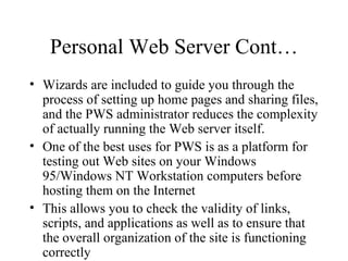Personal Web Server Cont… Wizards are included to guide you through the process of setting up home pages and sharing files, and the PWS administrator reduces the complexity of actually running the Web server itself. One of the best uses for PWS is as a platform for testing out Web sites on your Windows 95/Windows NT Workstation computers before hosting them on the Internet This allows you to check the validity of links, scripts, and applications as well as to ensure that the overall organization of the site is functioning correctly 