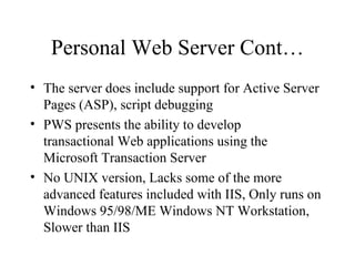 Personal Web Server Cont… The server does include support for Active Server Pages (ASP), script debugging PWS presents the ability to develop  transactional Web applications using the Microsoft Transaction Server No UNIX version, Lacks some of the more advanced features included with IIS, Only runs on Windows 95/98/ME Windows NT Workstation, Slower than IIS 