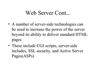 Web Server Cont... A number of server-side technologies can be used to increase the power of the server beyond its ability to deliver standard HTML pages These include CGI scripts, server-side includes, SSL security, and Active Server Pages(ASPs) 