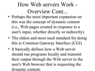 How Web servers Work - Overview Cont... Perhaps the most important expansion on this was the concept of dynamic content (i.e., Web pages created in response to a user's input, whether directly or indirectly). The oldest and most used standard for doing this is Common Gateway Interface (CGI) It basically defines how a Web server should run programs locally and transmit their output through the Web server to the user's Web browser that is requesting the dynamic content.  