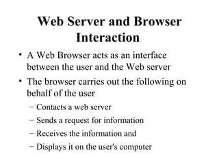 Web Server and Browser Interaction   A Web Browser acts as an interface between the user and the Web server The browser carries out the following on behalf of the user Contacts a web server  Sends a request for information  Receives the information and  Displays it on the user's computer  