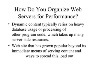 How Do You Organize Web Servers for Performance? Dynamic content typically relies on heavy database usage or processing of  other program code, which takes up many server-side resources. Web site that has grown popular beyond its immediate means of serving content and  ways to spread this load out 