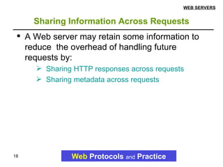 Sharing Information Across Requests Web   Protocols   and   Practice WEB SERVERS A Web server may retain some information to reduce  the overhead of handling future requests by: Sharing HTTP responses across requests Sharing metadata across requests 