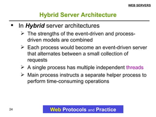 Hybrid Server Architecture Web   Protocols   and   Practice WEB SERVERS In  Hybrid  server architectures  The strengths of the event-driven and process-driven models are combined Each process would become an event-driven server that alternates between a small collection of requests A single process has multiple independent  threads   Main process instructs a separate helper process to perform time-consuming operations 