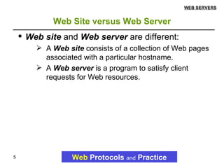 Web Site versus Web Server Web   Protocols   and   Practice WEB SERVERS Web site  and  Web server  are different: A  Web site  consists of a collection of Web pages associated with a particular hostname.  A  Web server  is a program to satisfy client requests for Web resources. 
