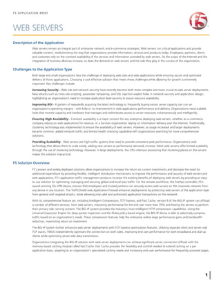 F5 APPLICATION BRIEF
1
WEB SERVERS
Description of the Application
Web servers remain an integral part of enterprise network and e-commerce strategies. Web servers run critical applications and provide
valuable content, revolutionizing the way that organizations provide information, services and products today. Employees, partners, clients
and customers rely on the constant availability of the services and information provided by web servers. As the scope of the Internet and the
integration of business alliances increase, so does the demand on web servers and the role they play in the success of the organization.
Both large and small organizations face the challenge of deploying web sites and web applications while ensuring secure and optimized
delivery of those applications. Choosing a cost effective solution that meets these challenges while allowing for growth is extremely
important. Key challenges include:
Increasing Security - Web site and network security have recently become both more complex and more crucial to web server deployments.
New attacks such as cross-site scripting, parameter tampering, and SQL injection exploit holes in network security and application design,
highlighting an organization’s need to increase application level security to assure resource availability.
Improving ROI - A pattern of repeatedly acquiring the latest technology or frequently buying excess server capacity can ruin an
organization’s operating margins - with little or no improvement in web applications performance and delivery. Organizations need scalable
tools that monitor capacity and hardware that manages and redistributes access to server resources instantaneously and intelligently.
Ensuring High Availability - Constant availability is a major concern for any enterprise deploying web servers, whether an e-commerce
company relying on web applications for revenue, or a Services organization relying on information delivery over the Internet. Traditionally,
clustering technology was implemented to ensure the availability of web servers. However, as usage increased and larger deployments
became common, added network trafﬁc and limited health checking capabilities left organizations searching for more comprehensive
solutions.
Providing Scalability - Web servers are high-trafﬁc systems that need to provide consistent peak performance. Organizations seek
technology that allows them to scale wisely, adding new servers as performance demands increase. Most web servers offer limited scalability
through the use of clustering technology. However, in large deployments, the CPU-intensive processing that clustering places on the servers
makes this solution impractical.
F5 Solution Overview
F5’s proven and widely deployed solutions allow organizations to increase the return on current investments and decrease the need for
additional expenditure by providing ﬂexible, intelligent distribution mechanisms to improve the performance and security of web servers and
web applications. F5’s application trafﬁc management products increase the existing beneﬁts of deploying web servers by providing an easy-
to-use solution for optimizing, managing and securing global and local area trafﬁc. For the remote workforce, the FirePass controller, F5’s
award-winning SSL VPN device, ensures that employees and trusted partners can securely access web servers on the corporate network from
any device in any location. The TrafﬁcShield web Application Firewall enhances deployments by protecting web servers at the application layer
from general and targeted attacks, while allowing only valid and authorized application transactions on the network.
With its comprehensive feature set, including Intelligent Compression, TCP Express, and Fast Cache, version 9 of the BIG-IP system can ofﬂoad
a number of different services from web servers, improving performance for the end user more than 70% and freeing the servers to perform
their primary role: serving content. The BIG-IP system provides the industry’s most intelligent HTTP compression capabilities. Using the
Universal Inspection Engine for deep packet inspection and the iRules policy-based engine, the BIG-IP device is able to selectively compress
trafﬁc based on an organization’s needs. These compression features help the enterprise realize large performance gains and bandwidth
reduction, maximizing return on investment.
The BIG-IP system further enhances web server deployments with TCP Express optimization features. Utilizing separate client and server side
TCP stacks, TMOS independently optimizes the connection on both sides, improving end user performance for both broadband and dial-up
clients while optimizing server-side data transmission.
Organizations integrating the BIG-IP solution with web server deployments can achieve signiﬁcant server connection ofﬂoad with the
memory-based caching module called Fast Cache. Fast Cache provides the ﬂexibility and control needed to extend caching on a per
application basis, adapting to an organization’s specialized caching needs and increasing end user performance for frequently accessed pages.
Challenges to the Application Type
 