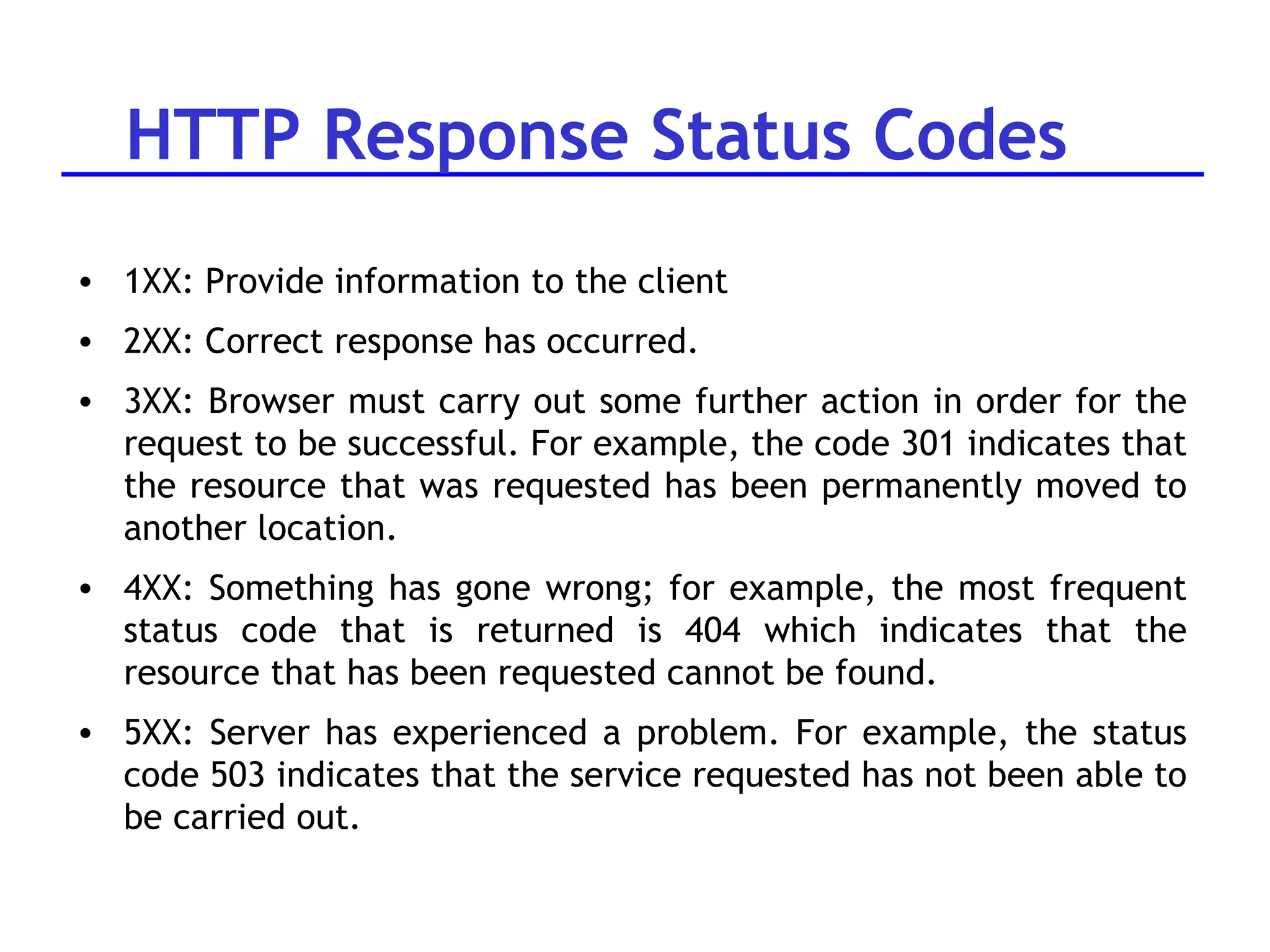 HTTP Response Status Codes 1XX: Provide information to the client 2XX: Correct response has occurred.  3XX: Browser must carry out some further action in order for the request to be successful. For example, the code 301 indicates that the resource that was requested has been permanently moved to another location.  4XX: Something has gone wrong; for example, the most frequent status code that is returned is 404 which indicates that the resource that has been requested cannot be found.  5XX: Server has experienced a problem. For example, the status code 503 indicates that the service requested has not been able to be carried out. 