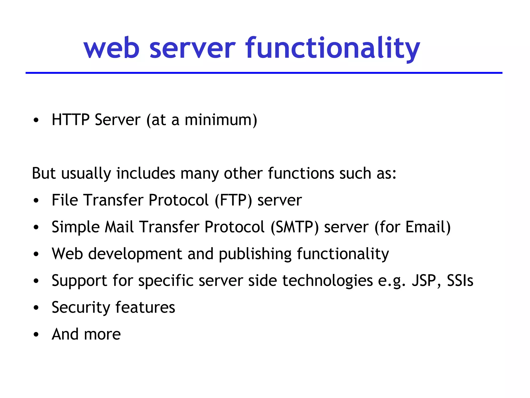 web server functionality HTTP Server (at a minimum) But usually includes many other functions such as: File Transfer Protocol (FTP) server Simple Mail Transfer Protocol (SMTP) server (for Email) Web development and publishing functionality Support for specific server side technologies e.g. JSP, SSIs Security features And more 